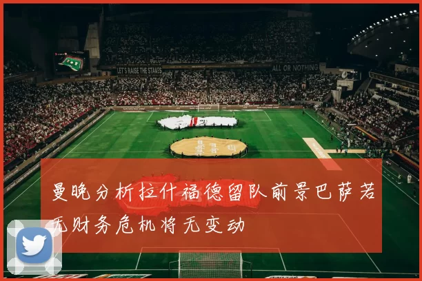 曼晚分析拉什福德留队前景巴萨若无财务危机将无变动