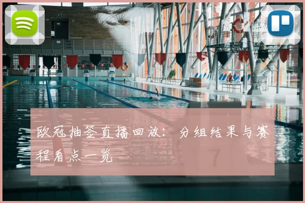欧冠抽签直播回放：分组结果与赛程看点一览