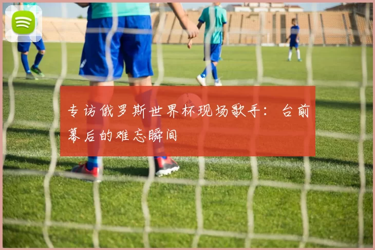 专访俄罗斯世界杯现场歌手:台前幕后的难忘瞬间