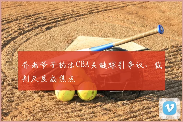 乔老爷子执法CBA关键球引争议,裁判尺度成焦点