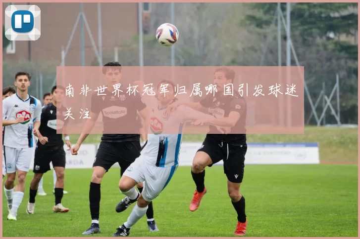 南非世界杯冠军归属哪国引发球迷关注