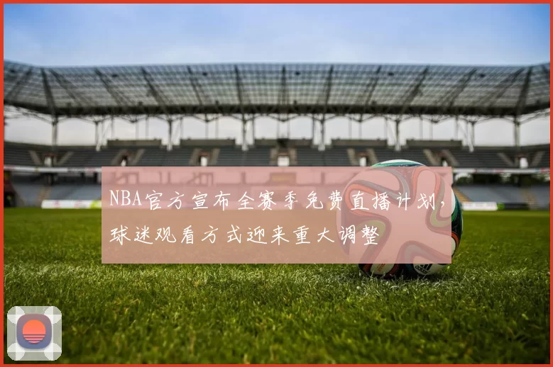 NBA官方宣布全赛季免费直播计划,球迷观看方式迎来重大调整