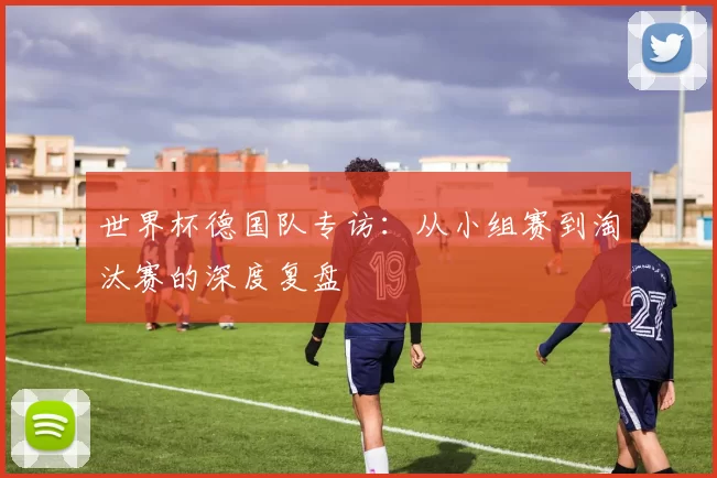 世界杯德国队专访:从小组赛到淘汰赛的深度复盘
