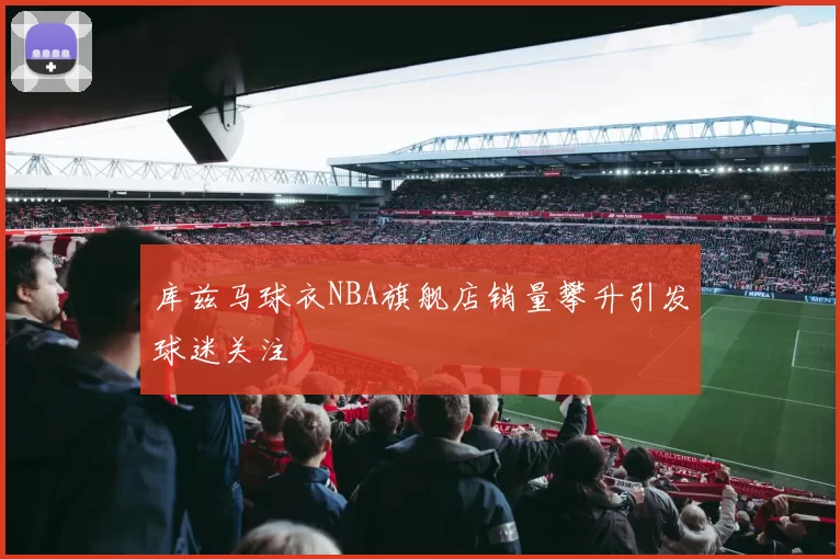 库兹马球衣NBA旗舰店销量攀升引发球迷关注