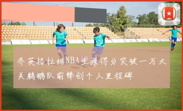 乔英格拉姆NBA生涯得分突破一万大关鹈鹕队前锋创个人里程碑