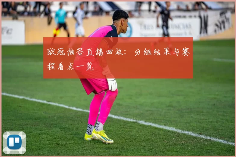 欧冠抽签直播回放：分组结果与赛程看点一览