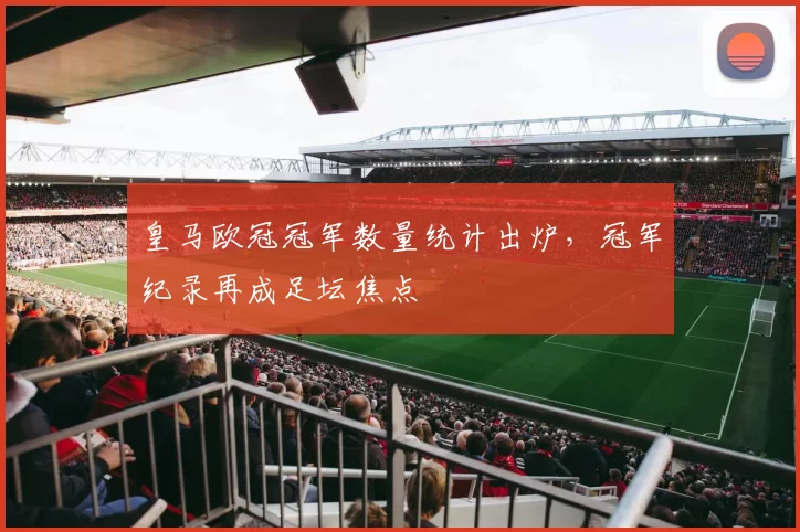 皇马欧冠冠军数量统计出炉，冠军纪录再成足坛焦点
