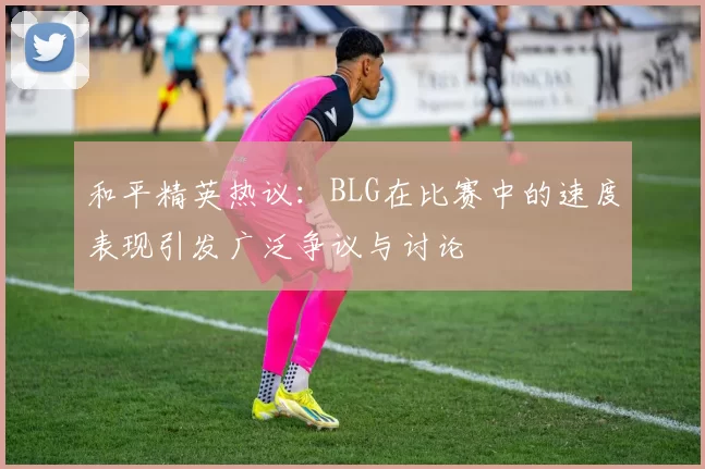 和平精英热议：BLG在比赛中的速度表现引发广泛争议与讨论
