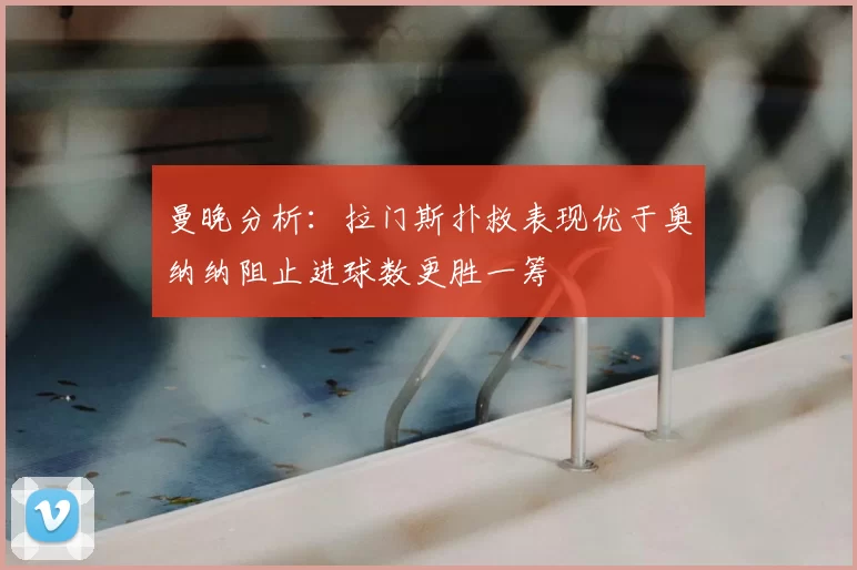 曼晚分析:拉门斯扑救表现优于奥纳纳阻止进球数更胜一筹