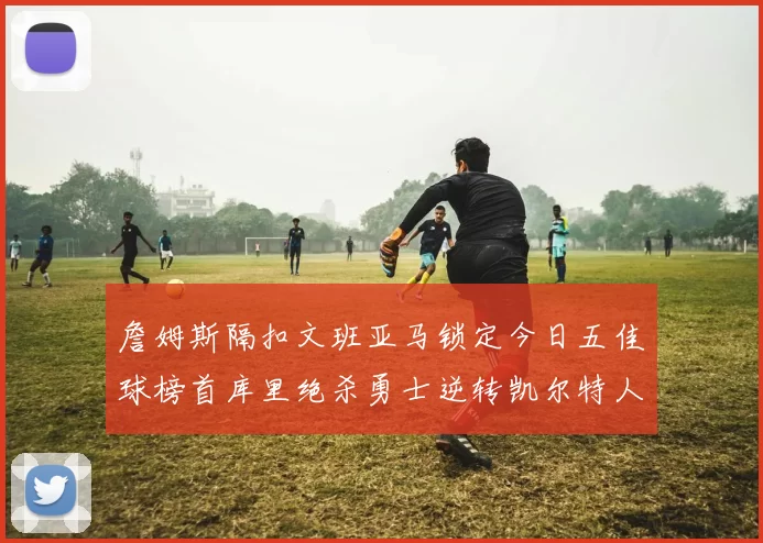 詹姆斯隔扣文班亚马锁定今日五佳球榜首库里绝杀勇士逆转凯尔特人