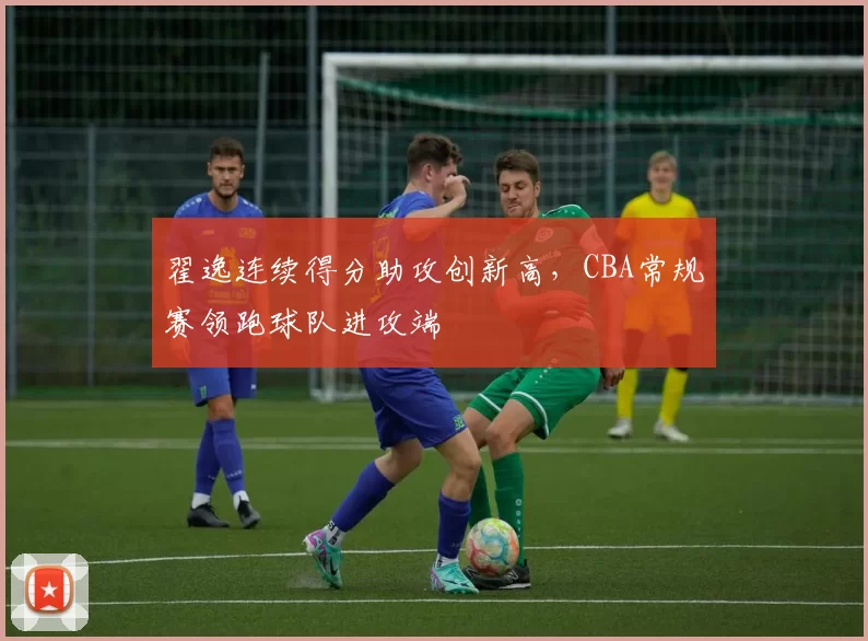 翟逸连续得分助攻创新高，CBA常规赛领跑球队进攻端
