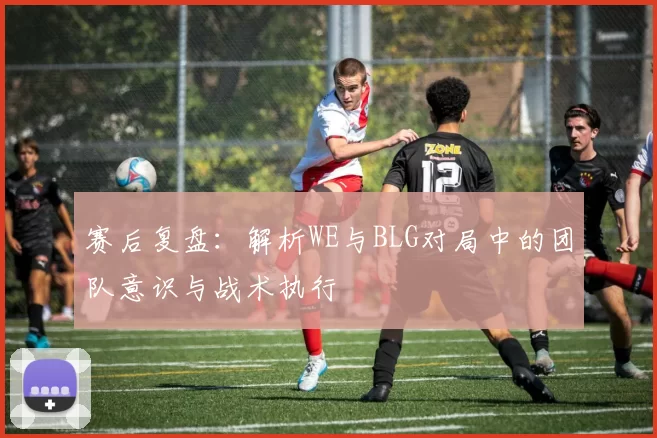 赛后复盘:解析WE与BLG对局中的团队意识与战术执行