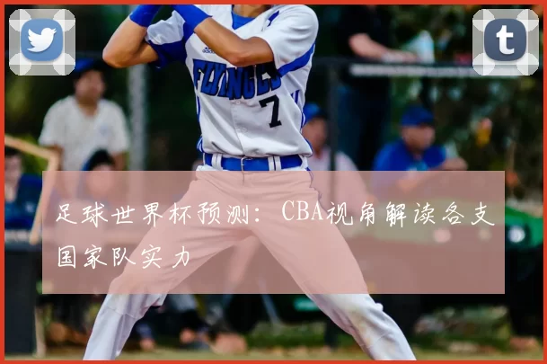 足球世界杯预测:CBA视角解读各支国家队实力