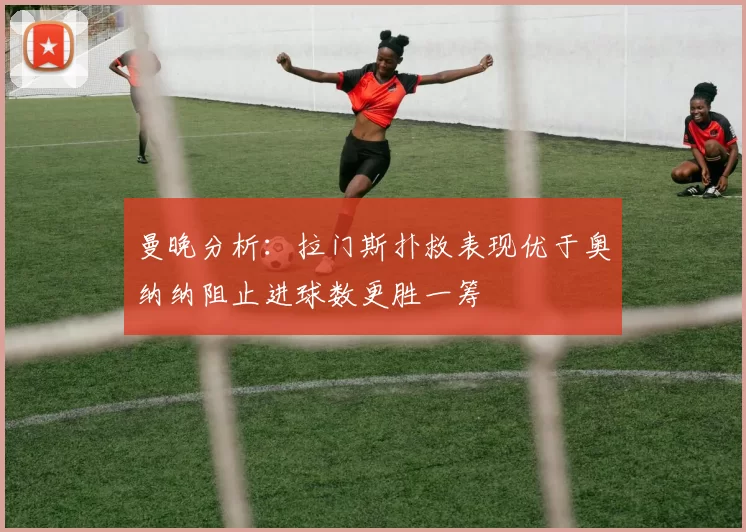 曼晚分析：拉门斯扑救表现优于奥纳纳阻止进球数更胜一筹