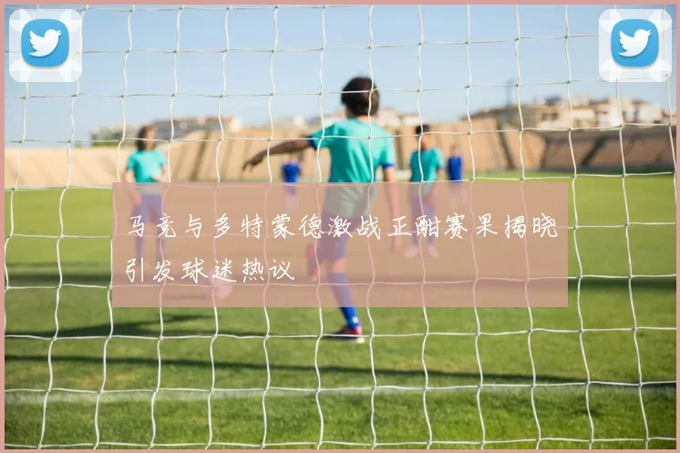 马竞与多特蒙德激战正酣赛果揭晓引发球迷热议