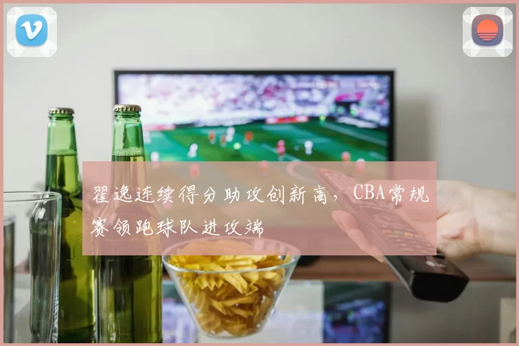 翟逸连续得分助攻创新高，CBA常规赛领跑球队进攻端