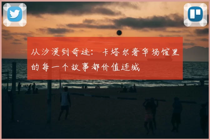 从沙漠到奇迹:卡塔尔奢华场馆里的每一个故事都价值连城